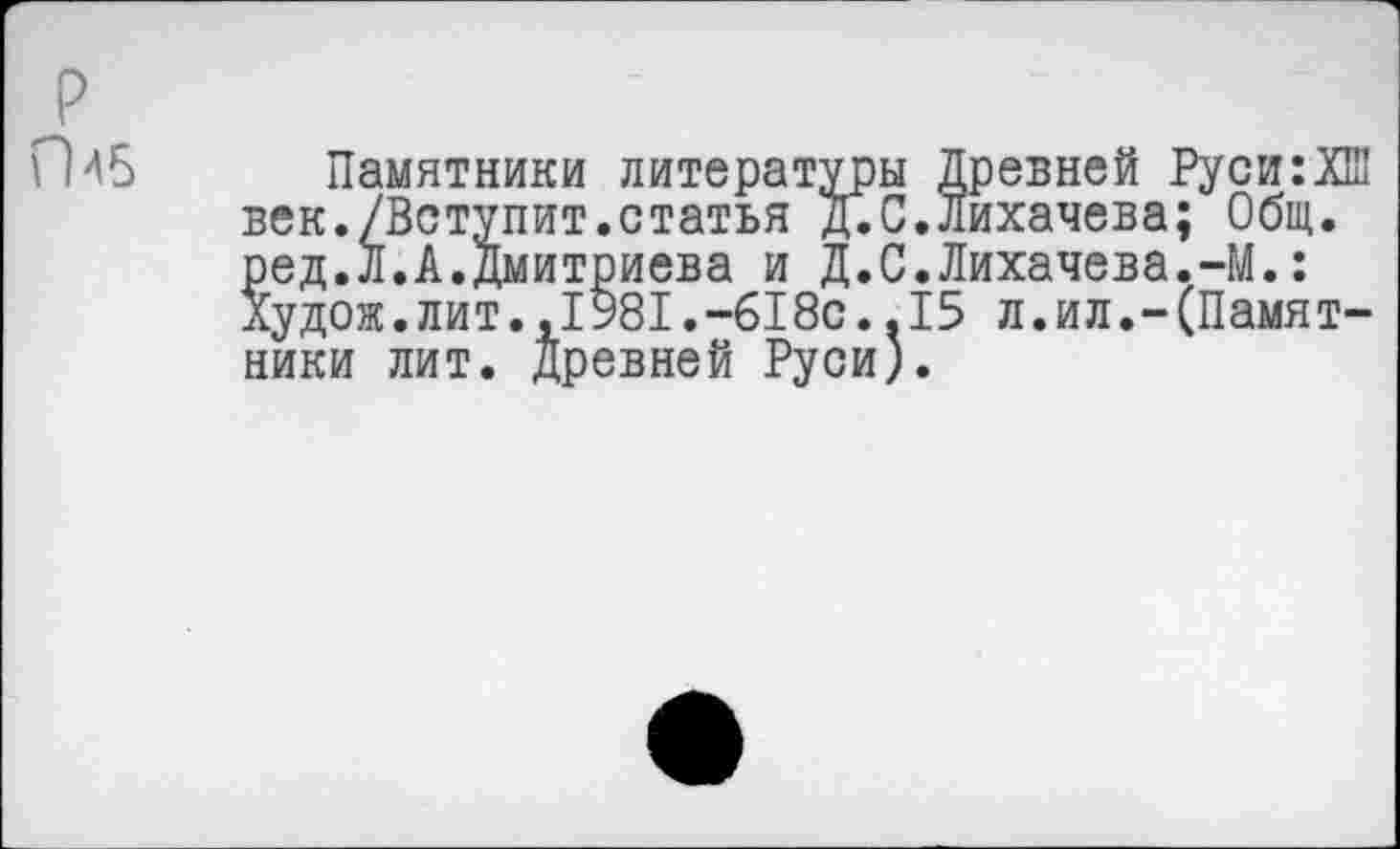 ﻿ГМ6
Памятники литературы Древней Руси:ХШ век./Вступит.статья Д.С.Лихачева; Общ. ред.Л.А.Д
ХуДОЖ.ЛИТ.,х.-ихии..X ники лит. Древней Руси).
митриева и Д.С.Лихачева.-М.: .,1981.-618с.,15 л.ил.-(Памят-